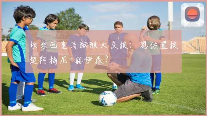 切尔西皇马酝酿大交换：恩佐置换楚阿梅尼+赫伊森？